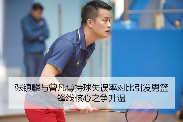 张镇麟与曾凡博持球失误率对比引发男篮锋线核心之争升温