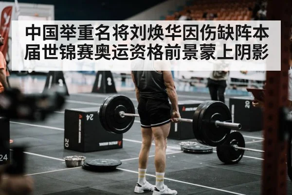 中国举重名将刘焕华因伤缺阵本届世锦赛奥运资格前景蒙上阴影