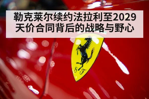 勒克莱尔续约法拉利至2029 天价合同背后的战略与野心