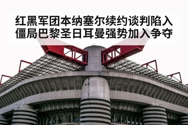 红黑军团本纳塞尔续约谈判陷入僵局巴黎圣日耳曼强势加入争夺