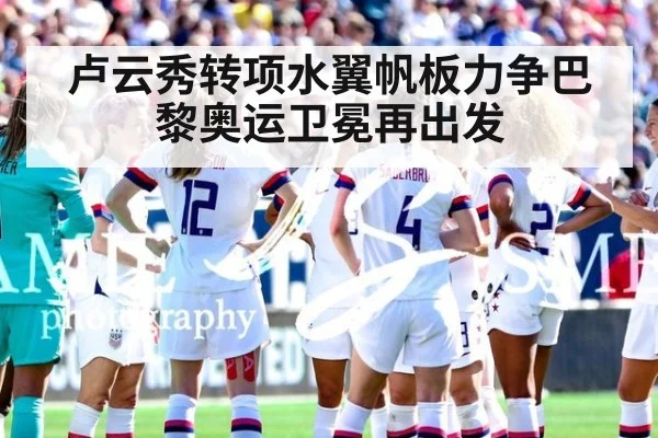卢云秀转项水翼帆板力争巴黎奥运卫冕再出发