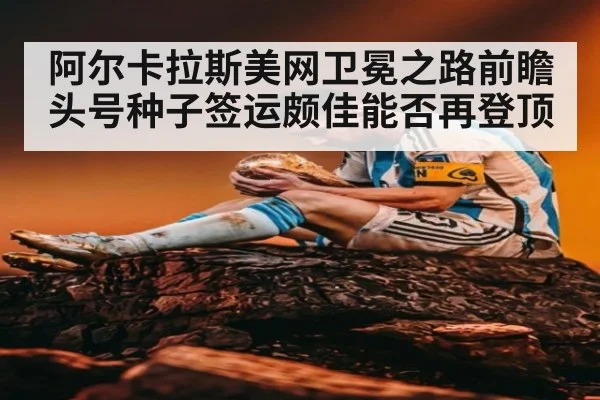阿尔卡拉斯美网卫冕之路前瞻头号种子签运颇佳能否再登顶